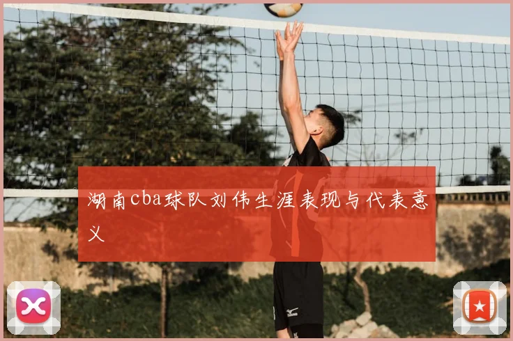 湖南cba球队刘伟生涯表现与代表意义