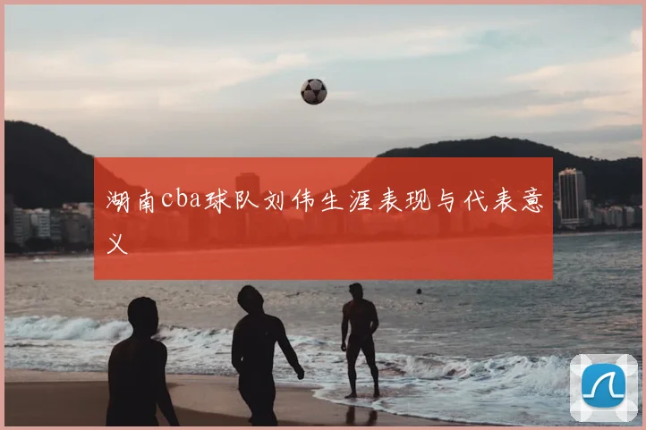 湖南cba球队刘伟生涯表现与代表意义