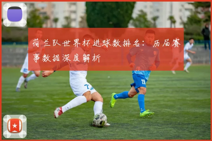 荷兰队世界杯进球数排名：历届赛事数据深度解析